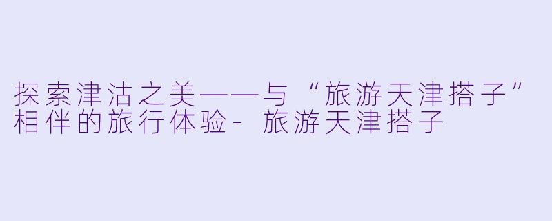 探索津沽之美——与“旅游天津搭子”相伴的旅行体验-旅游天津搭子