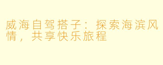 威海自驾搭子：探索海滨风情，共享快乐旅程