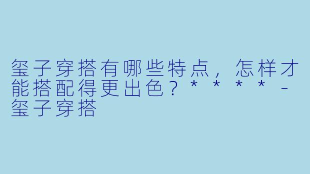玺子穿搭有哪些特点，怎样才能搭配得更出色？****-玺子穿搭