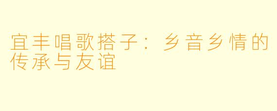宜丰唱歌搭子:乡音乡情的传承与友谊