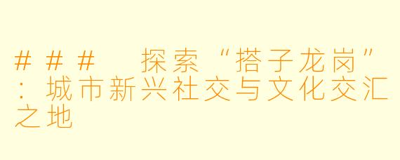 ### 探索“搭子龙岗”：城市新兴社交与文化交汇之地
