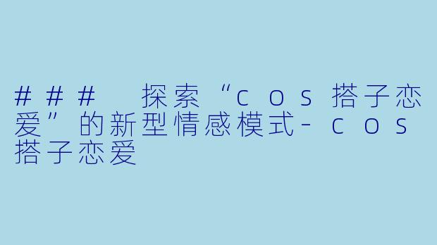 ### 探索“cos搭子恋爱”的新型情感模式