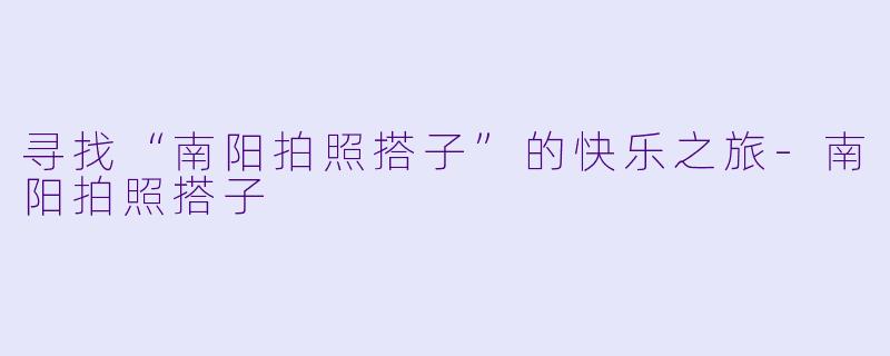 寻找“南阳拍照搭子”的快乐之旅-南阳拍照搭子