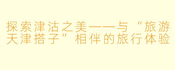 探索津沽之美——与“旅游天津搭子”相伴的旅行体验