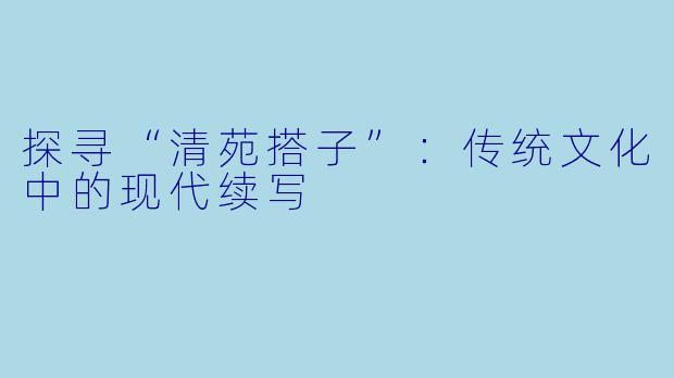 探寻“清苑搭子”:传统文化中的现代续写