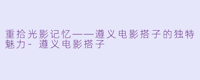 重拾光影记忆——遵义电影搭子的独特魅力