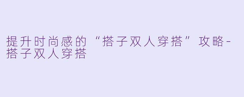 提升时尚感的“搭子双人穿搭”攻略-搭子双人穿搭