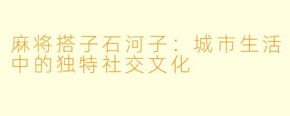 麻将搭子石河子：城市生活中的独特社交文化