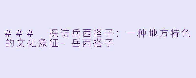 ### 探访岳西搭子：一种地方特色的文化象征-岳西搭子