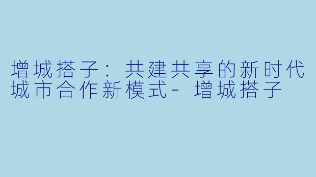 增城搭子：共建共享的新时代城市合作新模式-增城搭子