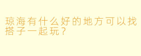 琼海有什么好的地方可以找搭子一起玩？