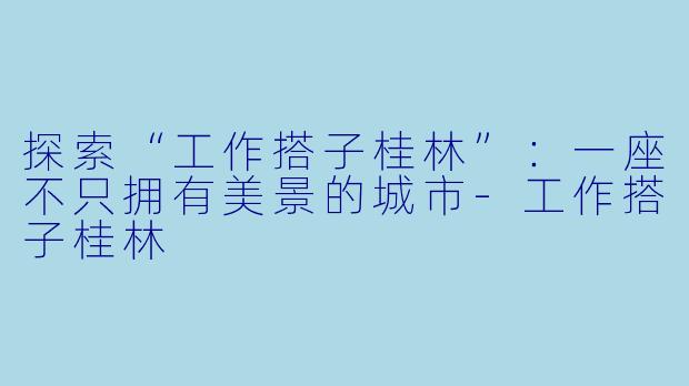探索“工作搭子桂林”:一座不只拥有美景的城市