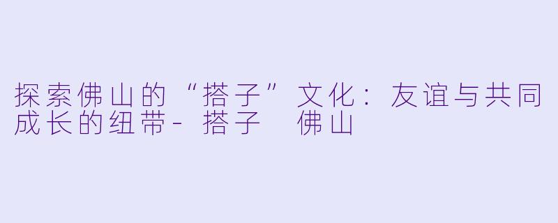 探索佛山的“搭子”文化：友谊与共同成长的纽带-搭子 佛山