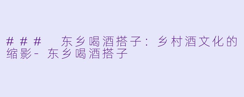 ### 东乡喝酒搭子：乡村酒文化的缩影-东乡喝酒搭子