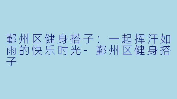 鄞州区健身搭子：一起挥汗如雨的快乐时光