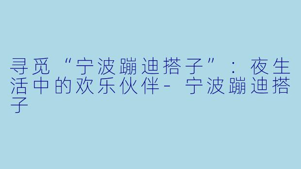 寻觅“宁波蹦迪搭子”：夜生活中的欢乐伙伴-宁波蹦迪搭子