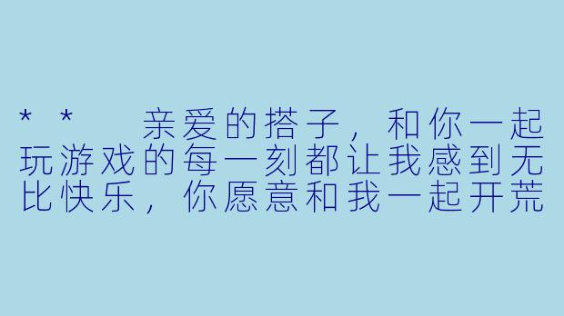 ** 亲爱的搭子,和你一起玩游戏的每一刻都让我感到无比快乐,你愿意和我一起开荒、打boss,一起走过每个虚拟世界吗?**