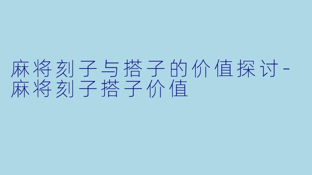 麻将刻子与搭子的价值探讨-麻将刻子搭子价值