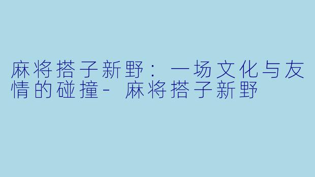 麻将搭子新野：一场文化与友情的碰撞-麻将搭子新野