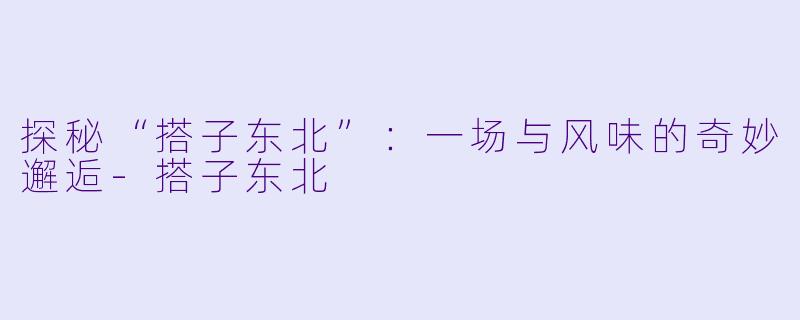 探秘“搭子东北”：一场与风味的奇妙邂逅