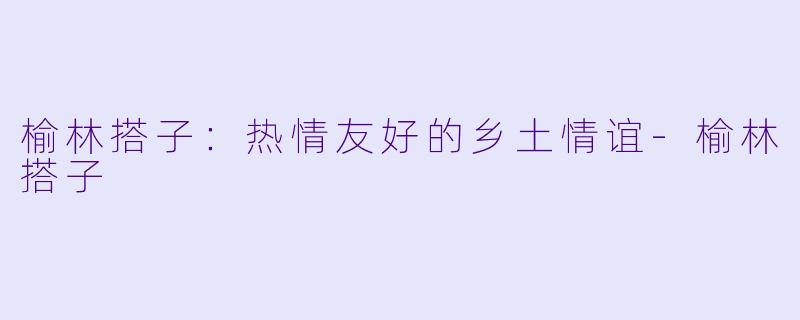 榆林搭子：热情友好的乡土情谊-榆林搭子