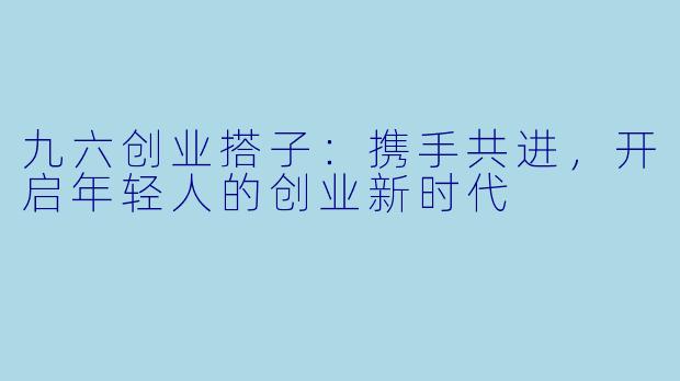 九六创业搭子:携手共进,开启年轻人的创业新时代