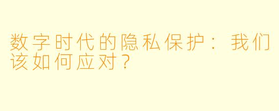 数字时代的隐私保护：我们该如何应对？