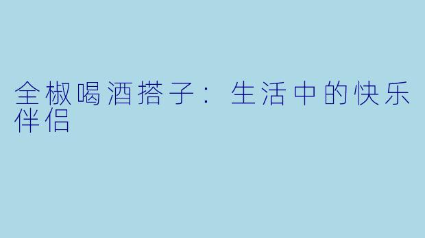 全椒喝酒搭子：生活中的快乐伴侣