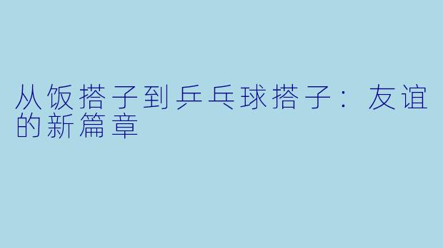 从饭搭子到乒乓球搭子：友谊的新篇章
