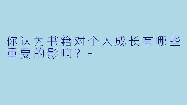 你认为书籍对个人成长有哪些重要的影响？