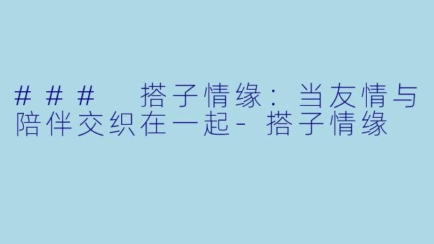 ### 搭子情缘：当友情与陪伴交织在一起-搭子情缘