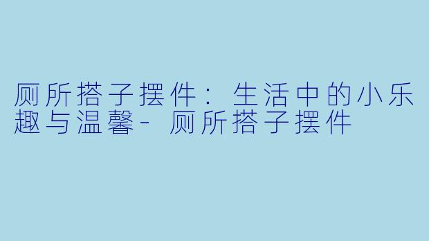 厕所搭子摆件：生活中的小乐趣与温馨-厕所搭子摆件