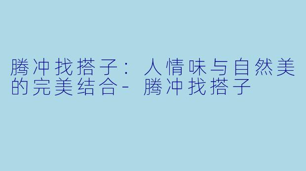 腾冲找搭子：人情味与自然美的完美结合