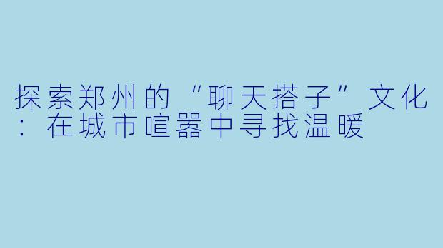 探索郑州的“聊天搭子”文化：在城市喧嚣中寻找温暖
