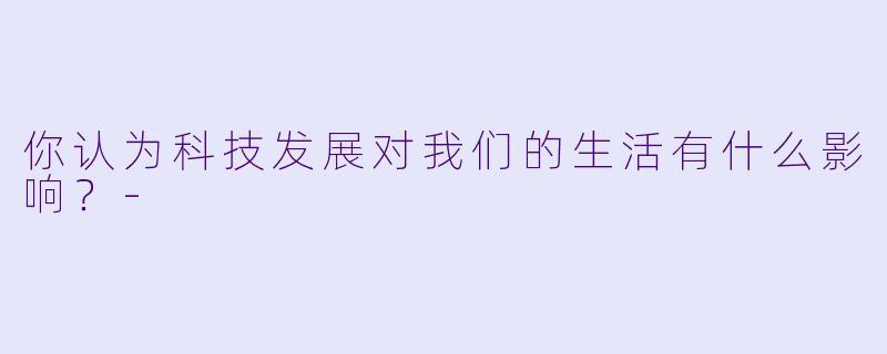 你认为科技发展对我们的生活有什么影响？