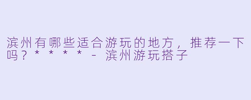 滨州有哪些适合游玩的地方，推荐一下吗？****-滨州游玩搭子