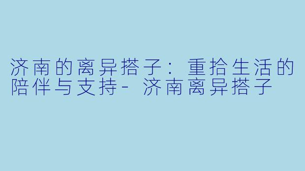 济南的离异搭子：重拾生活的陪伴与支持-济南离异搭子