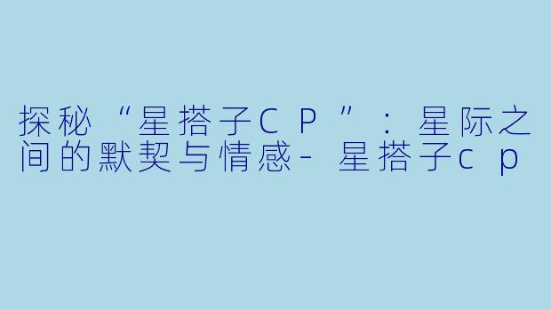 探秘“星搭子CP”：星际之间的默契与情感-星搭子cp
