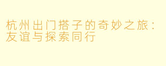 杭州出门搭子的奇妙之旅：友谊与探索同行
