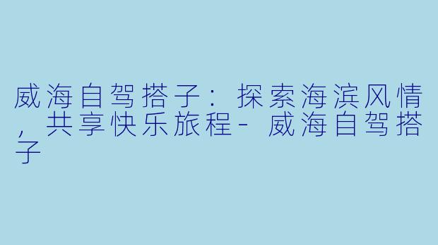 威海自驾搭子:探索海滨风情,共享快乐旅程