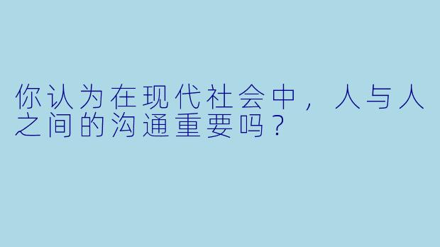 你认为在现代社会中，人与人之间的沟通重要吗？  