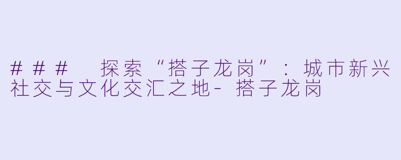 ### 探索“搭子龙岗”:城市新兴社交与文化交汇之地