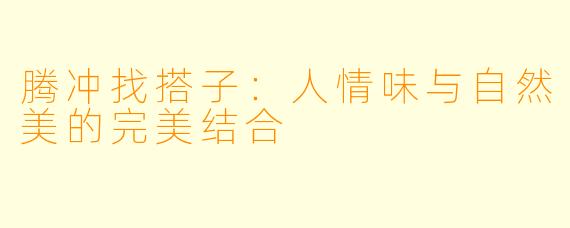 腾冲找搭子：人情味与自然美的完美结合