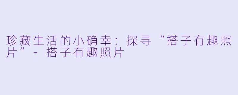 珍藏生活的小确幸:探寻“搭子有趣照片”