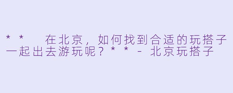 ** 在北京，如何找到合适的玩搭子一起出去游玩呢？**