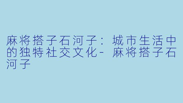 麻将搭子石河子:城市生活中的独特社交文化