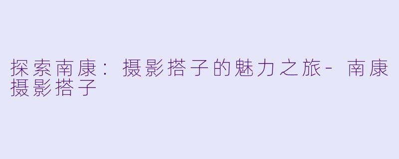 探索南康：摄影搭子的魅力之旅-南康摄影搭子