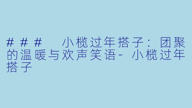 ### 小榄过年搭子：团聚的温暖与欢声笑语-小榄过年搭子