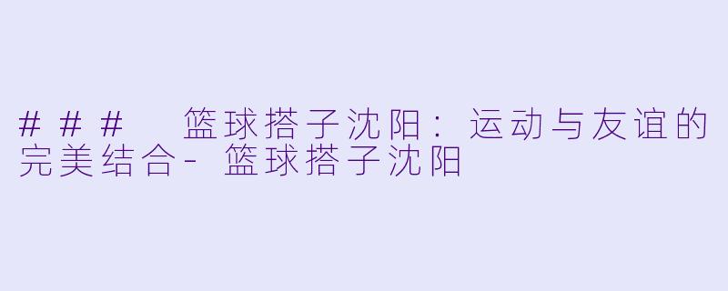 ### 篮球搭子沈阳：运动与友谊的完美结合-篮球搭子沈阳