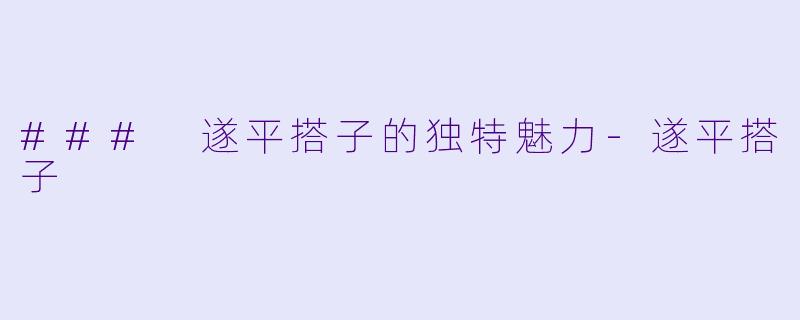 ### 遂平搭子的独特魅力-遂平搭子